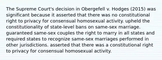 The Supreme Court's decision in Obergefell v. Hodges (2015) was significant because it asserted that there was no constitutional right to privacy for consensual homosexual activity. upheld the constitutionality of state-level bans on same-sex marriage. guaranteed same-sex couples the right to marry in all states and required states to recognize same-sex marriages performed in other jurisdictions. asserted that there was a constitutional right to privacy for consensual homosexual activity.