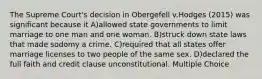 The Supreme Court's decision in Obergefell v.Hodges (2015) was significant because it A)allowed state governments to limit marriage to one man and one woman. B)struck down state laws that made sodomy a crime. C)required that all states offer marriage licenses to two people of the same sex. D)declared the full faith and credit clause unconstitutional. Multiple Choice