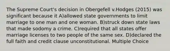 The Supreme Court's decision in Obergefell v.Hodges (2015) was significant because it A)allowed state governments to limit marriage to one man and one woman. B)struck down state laws that made sodomy a crime. C)required that all states offer marriage licenses to two people of the same sex. D)declared the full faith and credit clause unconstitutional. Multiple Choice