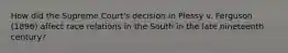 How did the Supreme Court's decision in Plessy v. Ferguson (1896) affect race relations in the South in the late nineteenth century?