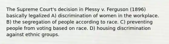 The Supreme Court's decision in Plessy v. Ferguson (1896) basically legalized A) discrimination of women in the workplace. B) the segregation of people according to race. C) preventing people from voting based on race. D) housing discrimination against ethnic groups.