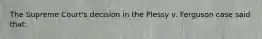 The Supreme Court's decision in the Plessy v. Ferguson case said that: