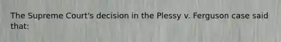 The Supreme Court's decision in the Plessy v. Ferguson case said that: