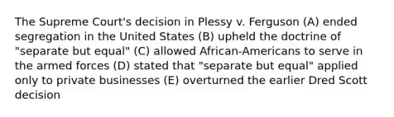 The Supreme Court's decision in Plessy v. Ferguson (A) ended segregation in the United States (B) upheld the doctrine of "separate but equal" (C) allowed African-Americans to serve in the armed forces (D) stated that "separate but equal" applied only to private businesses (E) overturned the earlier Dred Scott decision