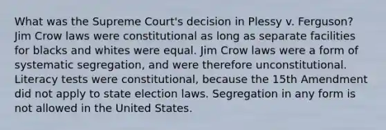 What was the Supreme Court's decision in Plessy v. Ferguson? Jim Crow laws were constitutional as long as separate facilities for blacks and whites were equal. Jim Crow laws were a form of systematic segregation, and were therefore unconstitutional. Literacy tests were constitutional, because the 15th Amendment did not apply to state election laws. Segregation in any form is not allowed in the United States.