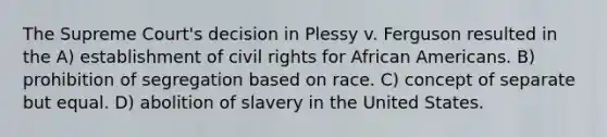 The Supreme Court's decision in Plessy v. Ferguson resulted in the A) establishment of civil rights for African Americans. B) prohibition of segregation based on race. C) concept of separate but equal. D) abolition of slavery in the United States.