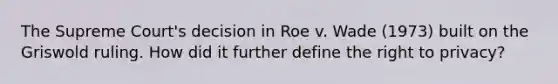 The Supreme Court's decision in Roe v. Wade (1973) built on the Griswold ruling. How did it further define the right to privacy?