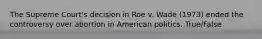 The Supreme Court's decision in Roe v. Wade (1973) ended the controversy over abortion in American politics. True/False