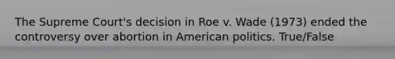 The Supreme Court's decision in Roe v. Wade (1973) ended the controversy over abortion in American politics. True/False