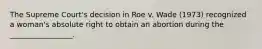 The Supreme Court's decision in Roe v. Wade (1973) recognized a woman's absolute right to obtain an abortion during the _________________.