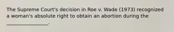 The Supreme Court's decision in Roe v. Wade (1973) recognized a woman's absolute right to obtain an abortion during the _________________.