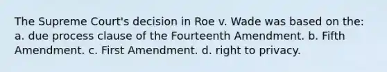 The Supreme Court's decision in Roe v. Wade was based on the: a. due process clause of the Fourteenth Amendment. b. Fifth Amendment. c. First Amendment. d. right to privacy.