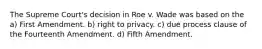 The Supreme Court's decision in Roe v. Wade was based on the a) First Amendment. b) right to privacy. c) due process clause of the Fourteenth Amendment. d) Fifth Amendment.