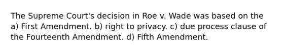 The Supreme Court's decision in Roe v. Wade was based on the a) First Amendment. b) right to privacy. c) due process clause of the Fourteenth Amendment. d) Fifth Amendment.