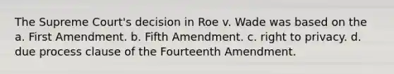 The Supreme Court's decision in Roe v. Wade was based on the a. First Amendment. b. Fifth Amendment. c. right to privacy. d. due process clause of the Fourteenth Amendment.