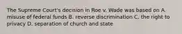 The Supreme Court's decision in Roe v. Wade was based on A. misuse of federal funds B. reverse discrimination C. the right to privacy D. separation of church and state