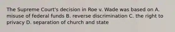 The Supreme Court's decision in Roe v. Wade was based on A. misuse of federal funds B. reverse discrimination C. the right to privacy D. separation of church and state