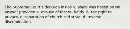 The Supreme Court's decision in Roe v. Wade was based on No answer provided a. misuse of federal funds. b. the right to privacy. c. separation of church and state. d. reverse discrimination.