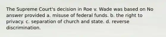 The Supreme Court's decision in Roe v. Wade was based on No answer provided a. misuse of federal funds. b. the right to privacy. c. separation of church and state. d. reverse discrimination.