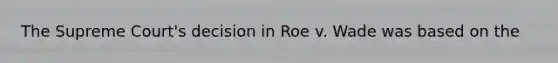 The Supreme Court's decision in Roe v. Wade was based on the