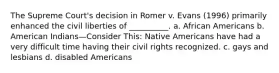 The Supreme Court's decision in Romer v. Evans (1996) primarily enhanced the civil liberties of __________. a. African Americans b. American Indians—Consider This: Native Americans have had a very difficult time having their civil rights recognized. c. gays and lesbians d. disabled Americans