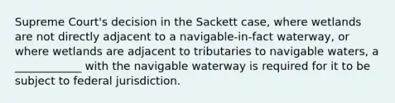 Supreme Court's decision in the Sackett case, where wetlands are not directly adjacent to a navigable-in-fact waterway, or where wetlands are adjacent to tributaries to navigable waters, a ____________ with the navigable waterway is required for it to be subject to federal jurisdiction.