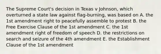 The Supreme Court's decision in Texas v Johnson, which overturned a state law against flag-burning, was based on A. the 1st amendment right to peacefully assemble to protest B. the Free Exercise Clause of the 1st amendment C. the 1st amendment right of freedom of speech D. the restrictions on search and seizure of the 4th amendment E. the Establishment Clause of the 1st amendment