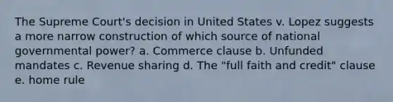 The Supreme Court's decision in United States v. Lopez suggests a more narrow construction of which source of national governmental power? a. Commerce clause b. Unfunded mandates c. Revenue sharing d. The "full faith and credit" clause e. home rule