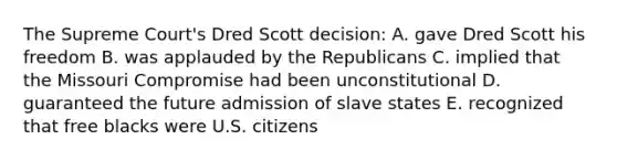 The Supreme Court's Dred Scott decision: A. gave Dred Scott his freedom B. was applauded by the Republicans C. implied that the Missouri Compromise had been unconstitutional D. guaranteed the future admission of slave states E. recognized that free blacks were U.S. citizens