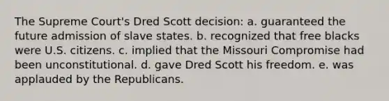 The Supreme Court's Dred Scott decision: a. guaranteed the future admission of slave states. b. recognized that free blacks were U.S. citizens. c. implied that the Missouri Compromise had been unconstitutional. d. gave Dred Scott his freedom. e. was applauded by the Republicans.