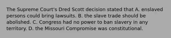 The Supreme Court's Dred Scott decision stated that A. enslaved persons could bring lawsuits. B. the slave trade should be abolished. C. Congress had no power to ban slavery in any territory. D. the Missouri Compromise was constitutional.