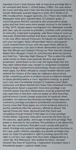 Supreme Court's most famous look at executive privilege Not to be confused with Nixon v. United States (1993), the case where the Court said they won't look into the internal procedures of the Senate Watergate scandal happens in June 1972 (broke in to DNC headquarters, bugged agencies, etc.) Those who broke into Watergate hotel were apprehended; 5/7 pleaded guilty, 2 convicted James McCord claimed he was pressured to plead guilty and that there were more people involved in the break-in In May 1973, Senate opens investigation into Watergate scandal John Dan, special counsel to president, testified under protection of immunity; implicated everybody, said Nixon knew of cover up Alexander Butterfield testified that Nixon recorded all goings on in the oval office Special Prosecutor Archibald Cox asked Nixon to turn over the tapes; Nixon refused Both district and appeals courts ordered Nixon to turn over the tapes Nixon offered to release summaries; Cox said no Nixon demanded Cox be fired Two DOJ officials quit instead of firing Cox Then Solicitor General Robert Bork (Reagan's failed SC pick) became Attorney General and fired Cox; "Saturday Night Massacre" This is when the public really turned on Nixon Leon Jaworski became new Special prosecutor; asked Nixon to turn over the tapes Nixon did, but they were edited Nixon was named co-conspirator Compelled House to begin impeachment proceedings House summonsed more tapes, but Nixon refused to comply Another district court ordered the release of the tapes by subpoena duces tecum (order compelling person to produce physical evidence relevant to issues pending before a court, legislative hearing, or grand jury) Case was immediately brought to Supreme Court (both prosecutor and Nixon wanted this) Nixon had nominated 4 of the sitting justices Nixon's argument: Executive privilege is an inherent power Executive deliberations must be protected SoP says executive is free from coercive power of other branches Judicial branch cannot compel production of materials when president can exercise discretionary privilege These tapes are covered by privilege provided to presidential conversations Cannot show that these tapes are critical evidence without a worthy substitute (like the summary offered by Nixon) The Special Prosecutor never demonstrated that there was compelling enough interest in the tapes to trump privilege United States' argument: Executive cannot be the final say on the exercise, applicability, and scope of executive privilege That power is reserved for the judiciary The president is not above the law, per the constitution President must comply with judicial orders Privilege only protects legitimate government functions In this case, public interest outweighs any benefit privilege may have LQ: Does the president's right to privilege give him the right to not turn over tapes that have been subpoenaed by a court? No. 8-0 (Rehnquist, who worked for Nixon, recused himself) Two lines of reasoning: 1 Separation of powers issue 2 Presidential power v. Judicial needs issue