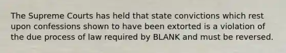 The Supreme Courts has held that state convictions which rest upon confessions shown to have been extorted is a violation of the due process of law required by BLANK and must be reversed.