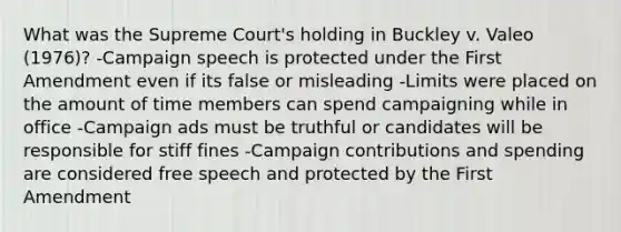 What was the Supreme Court's holding in Buckley v. Valeo (1976)? -Campaign speech is protected under the First Amendment even if its false or misleading -Limits were placed on the amount of time members can spend campaigning while in office -Campaign ads must be truthful or candidates will be responsible for stiff fines -Campaign contributions and spending are considered free speech and protected by the First Amendment