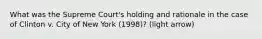 What was the Supreme Court's holding and rationale in the case of Clinton v. City of New York (1998)? (light arrow)