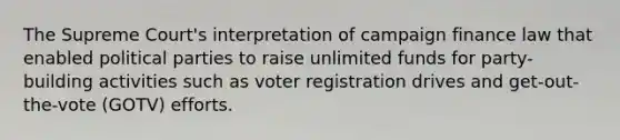 The Supreme Court's interpretation of campaign finance law that enabled political parties to raise unlimited funds for party-building activities such as voter registration drives and get-out-the-vote (GOTV) efforts.