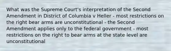 What was the Supreme Court's interpretation of the Second Amendment in District of Columbia v Heller - most restrictions on the right bear arms are unconstitutional - the Second Amendment applies only to the federal government - most restrictions on the right to bear arms at the state level are unconstitutional