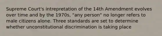 Supreme Court's intrepretation of the 14th Amendment evolves over time and by the 1970s, "any person" no longer refers to male citizens alone. Three standards are set to determine whether unconstitutional discrimination is taking place