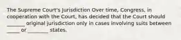 The Supreme Court's Jurisdiction Over time, Congress, in cooperation with the Court, has decided that the Court should _______ original jurisdiction only in cases involving suits between _____ or ________ states.