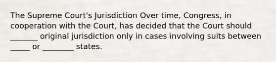 The Supreme Court's Jurisdiction Over time, Congress, in cooperation with the Court, has decided that the Court should _______ original jurisdiction only in cases involving suits between _____ or ________ states.