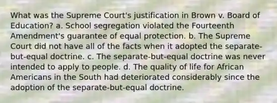 What was the Supreme Court's justification in Brown v. Board of Education? a. School segregation violated the Fourteenth Amendment's guarantee of equal protection. b. The Supreme Court did not have all of the facts when it adopted the separate-but-equal doctrine. c. The separate-but-equal doctrine was never intended to apply to people. d. The quality of life for African Americans in the South had deteriorated considerably since the adoption of the separate-but-equal doctrine.