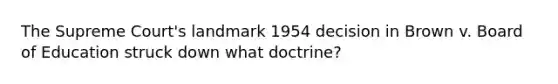 The Supreme Court's landmark 1954 decision in Brown v. Board of Education struck down what doctrine?