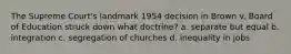 The Supreme Court's landmark 1954 decision in Brown v. Board of Education struck down what doctrine? a. separate but equal b. integration c. segregation of churches d. inequality in jobs