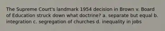 The Supreme Court's landmark 1954 decision in Brown v. Board of Education struck down what doctrine? a. separate but equal b. integration c. segregation of churches d. inequality in jobs