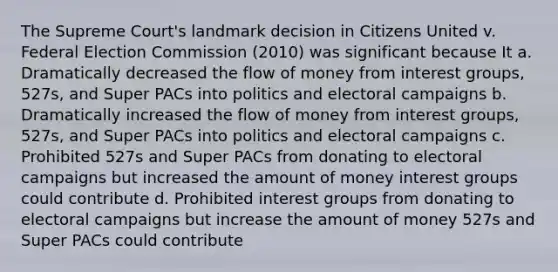 The Supreme Court's landmark decision in Citizens United v. Federal Election Commission (2010) was significant because It a. Dramatically decreased the flow of money from interest groups, 527s, and Super PACs into politics and electoral campaigns b. Dramatically increased the flow of money from interest groups, 527s, and Super PACs into politics and electoral campaigns c. Prohibited 527s and Super PACs from donating to electoral campaigns but increased the amount of money interest groups could contribute d. Prohibited interest groups from donating to electoral campaigns but increase the amount of money 527s and Super PACs could contribute