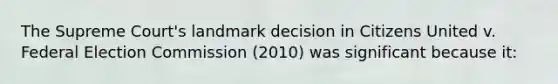 The Supreme Court's landmark decision in Citizens United v. Federal Election Commission (2010) was significant because it: