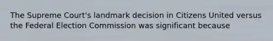 The Supreme Court's landmark decision in Citizens United versus the Federal Election Commission was significant because