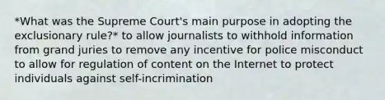 *What was the Supreme Court's main purpose in adopting the exclusionary rule?* to allow journalists to withhold information from grand juries to remove any incentive for police misconduct to allow for regulation of content on the Internet to protect individuals against self-incrimination