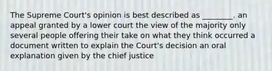 The Supreme Court's opinion is best described as ________. an appeal granted by a lower court the view of the majority only several people offering their take on what they think occurred a document written to explain the Court's decision an oral explanation given by the chief justice