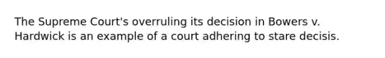 The Supreme Court's overruling its decision in Bowers v. Hardwick is an example of a court adhering to stare decisis.